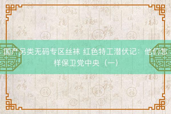 国产另类无码专区丝袜 红色特工潜伏记：他们怎样保卫党中央（一）
