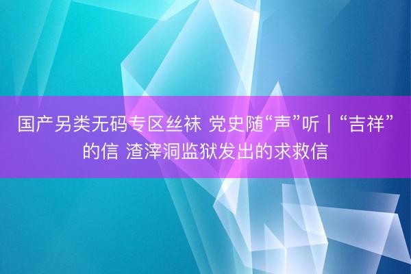 国产另类无码专区丝袜 党史随“声”听｜“吉祥”的信 渣滓洞监狱发出的求救信