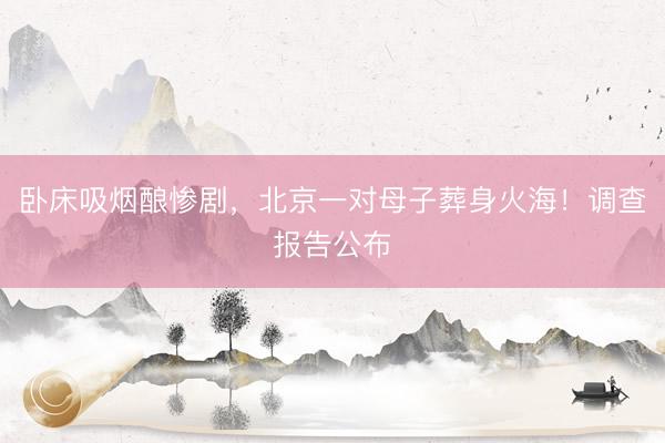 卧床吸烟酿惨剧，北京一对母子葬身火海！调查报告公布