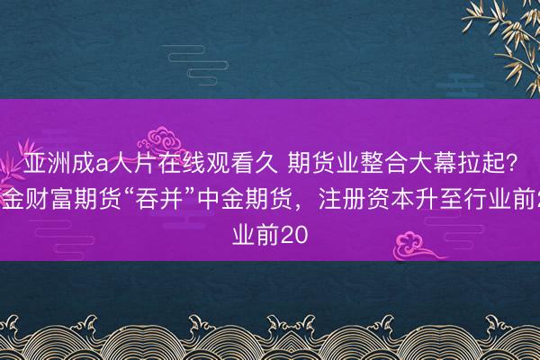 亚洲成a人片在线观看久 期货业整合大幕拉起？中金财富期货“吞并”中金期货，注册资本升至行业前20