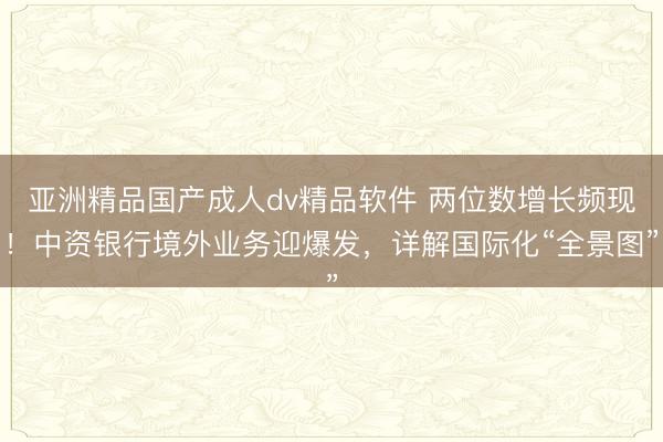 亚洲精品国产成人dv精品软件 两位数增长频现！中资银行境外业务迎爆发，详解国际化“全景图”