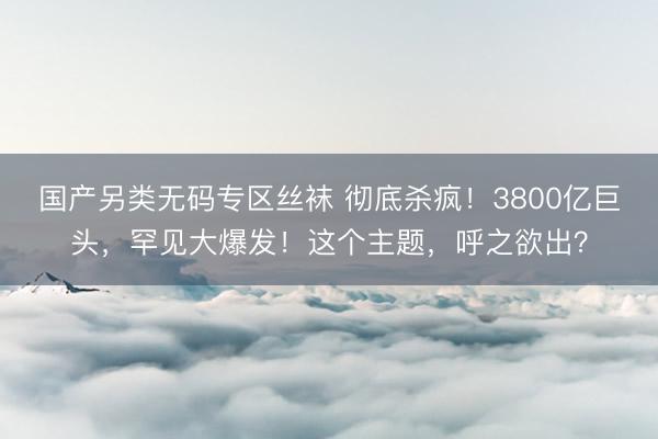 国产另类无码专区丝袜 彻底杀疯！3800亿巨头，罕见大爆发！这个主题，呼之欲出？