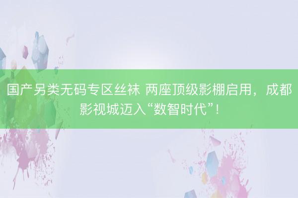 国产另类无码专区丝袜 两座顶级影棚启用，成都影视城迈入“数智时代”！