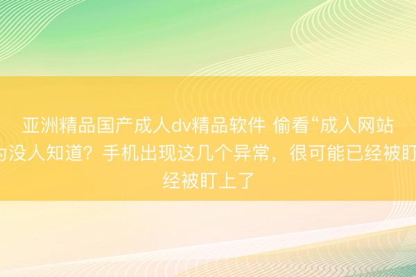亚洲精品国产成人dv精品软件 偷看“成人网站”以为没人知道？手机出现这几个异常，很可能已经被盯上了