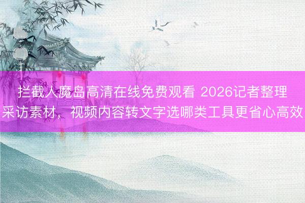 拦截人魔岛高清在线免费观看 2026记者整理采访素材，视频内容转文字选哪类工具更省心高效
