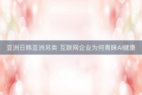 亚洲日韩亚洲另类 互联网企业为何青睐AI健康