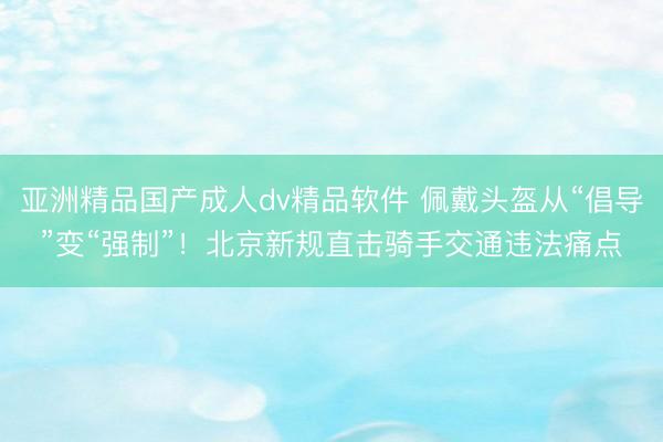 亚洲精品国产成人dv精品软件 佩戴头盔从“倡导”变“强制”！北京新规直击骑手交通违法痛点