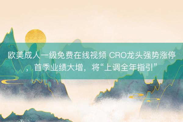 欧美成人一级免费在线视频 CRO龙头强势涨停，首季业绩大增，将“上调全年指引”
