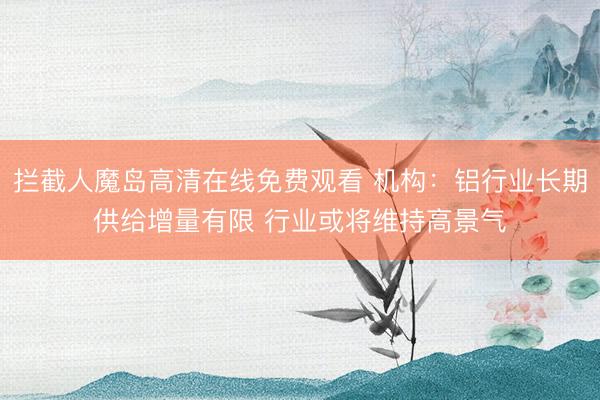 拦截人魔岛高清在线免费观看 机构：铝行业长期供给增量有限 行业或将维持高景气