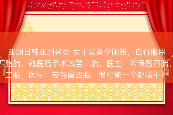 亚洲日韩亚洲另类 女子因备孕困难，自行服用“多子丸”，一次怀上四胞胎，就医后手术减至二胎，医生：若保留四胎，很可能一个都活不好