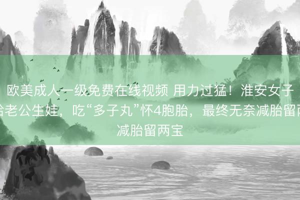 欧美成人一级免费在线视频 用力过猛！淮安女子为给老公生娃，吃“多子丸”怀4胞胎，最终无奈减胎留两宝