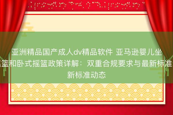 亚洲精品国产成人dv精品软件 亚马逊婴儿坐式摇篮和卧式摇篮政策详解：双重合规要求与最新标准动态