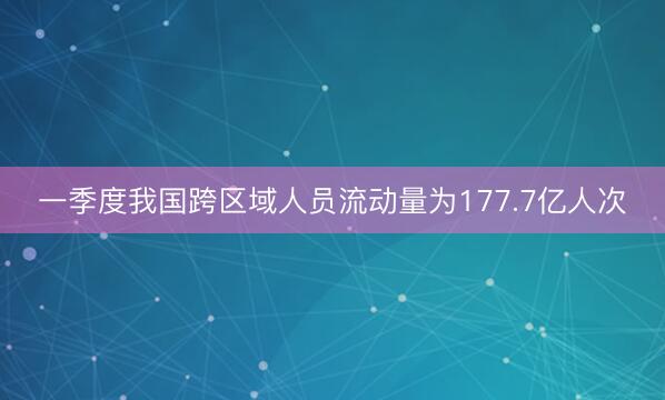 一季度我国跨区域人员流动量为177.7亿人次