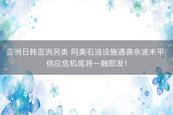 亚洲日韩亚洲另类 阿美石油设施遇袭余波未平 供应危机或将一触即发！