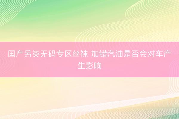 国产另类无码专区丝袜 加错汽油是否会对车产生影响