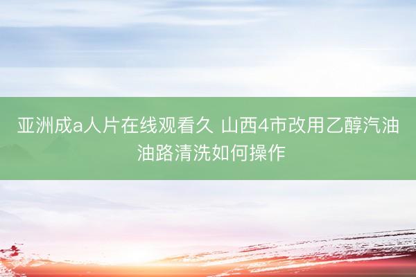 亚洲成a人片在线观看久 山西4市改用乙醇汽油 油路清洗如何操作