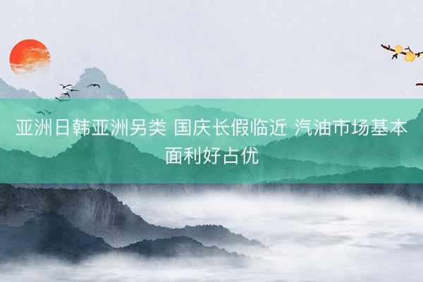 亚洲日韩亚洲另类 国庆长假临近 汽油市场基本面利好占优