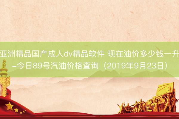 亚洲精品国产成人dv精品软件 现在油价多少钱一升-今日89号汽油价格查询（2019年9月23日）
