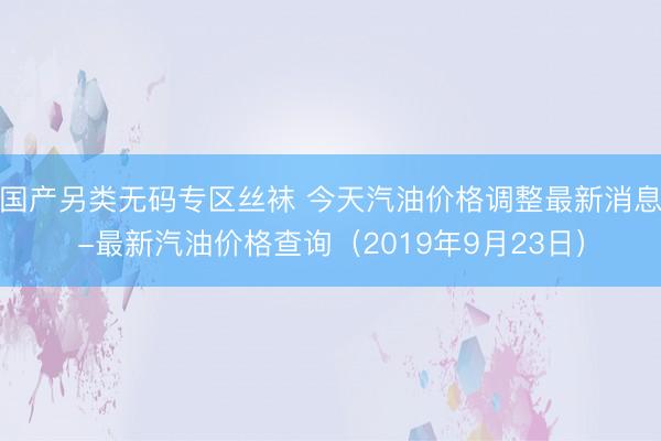 国产另类无码专区丝袜 今天汽油价格调整最新消息-最新汽油价格查询（2019年9月23日）
