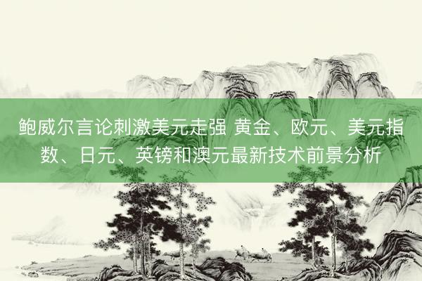 鲍威尔言论刺激美元走强 黄金、欧元、美元指数、日元、英镑和澳元最新技术前景分析