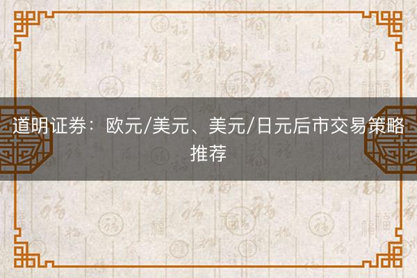 道明证券：欧元/美元、美元/日元后市交易策略推荐