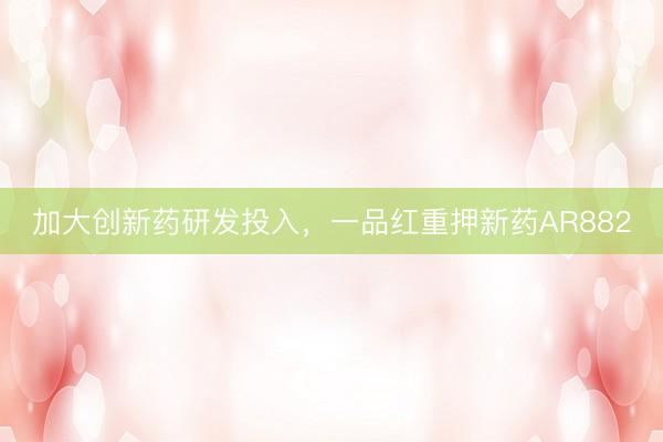 加大创新药研发投入，一品红重押新药AR882