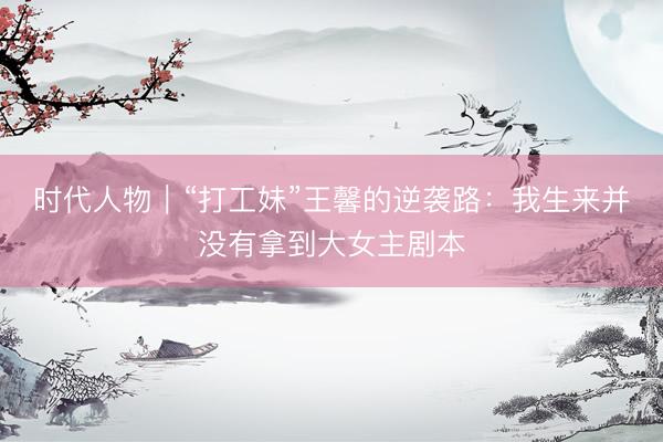 时代人物｜“打工妹”王馨的逆袭路：我生来并没有拿到大女主剧本