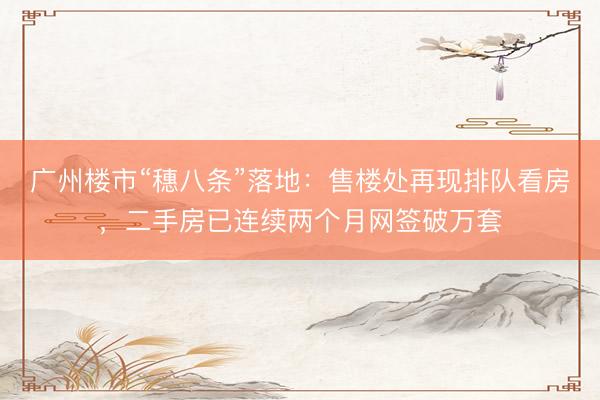 广州楼市“穗八条”落地：售楼处再现排队看房，二手房已连续两个月网签破万套