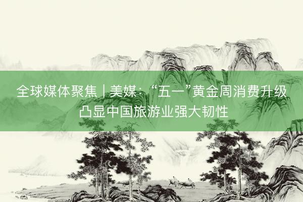 全球媒体聚焦 | 美媒：“五一”黄金周消费升级 凸显中国旅游业强大韧性