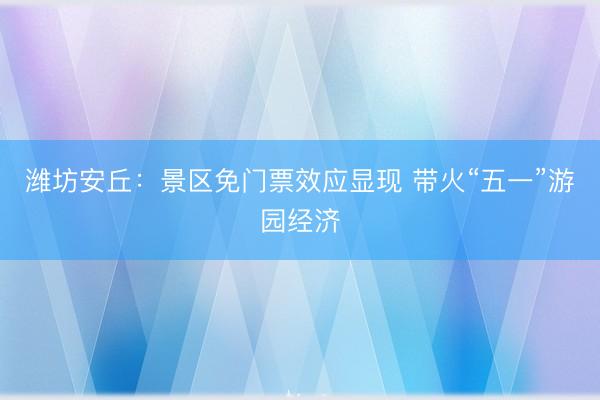 潍坊安丘：景区免门票效应显现 带火“五一”游园经济