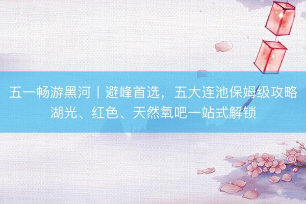 五一畅游黑河丨避峰首选，五大连池保姆级攻略湖光、红色、天然氧吧一站式解锁