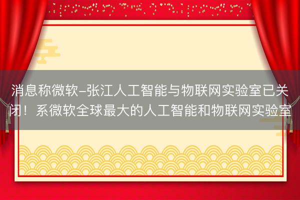 消息称微软-张江人工智能与物联网实验室已关闭！系微软全球最大的人工智能和物联网实验室