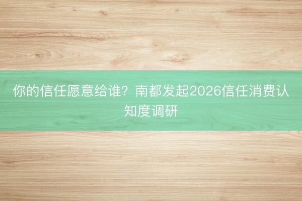 你的信任愿意给谁？南都发起2026信任消费认知度调研