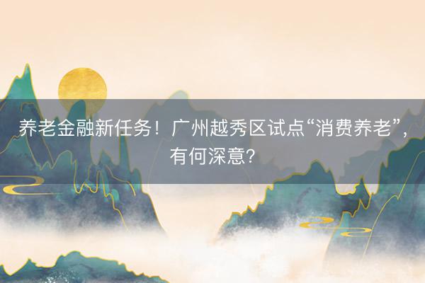 养老金融新任务！广州越秀区试点“消费养老”，有何深意？