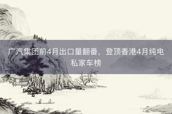 广汽集团前4月出口量翻番，登顶香港4月纯电私家车榜