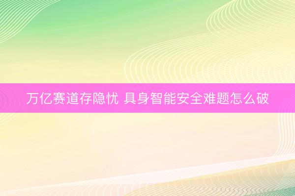 万亿赛道存隐忧 具身智能安全难题怎么破
