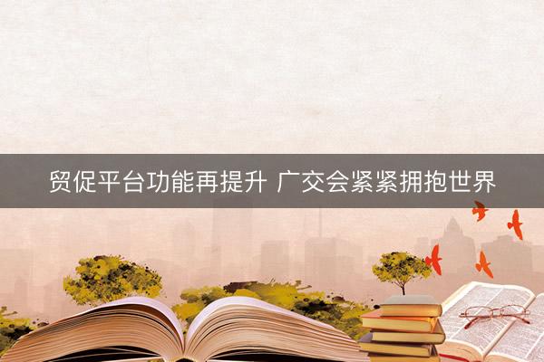 贸促平台功能再提升 广交会紧紧拥抱世界