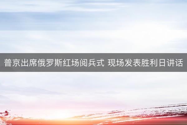 普京出席俄罗斯红场阅兵式 现场发表胜利日讲话