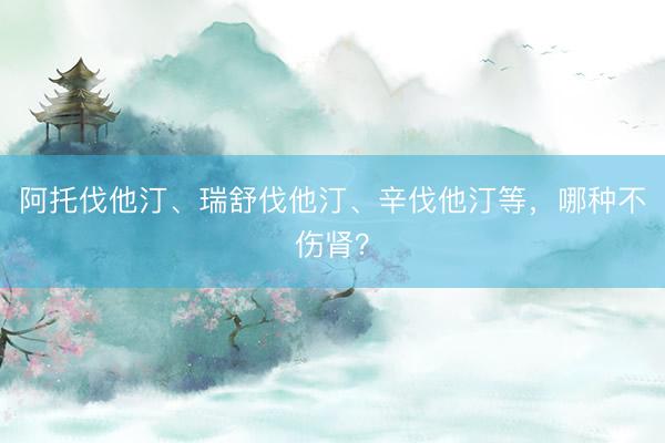阿托伐他汀、瑞舒伐他汀、辛伐他汀等，哪种不伤肾？