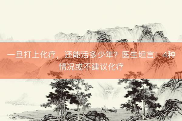 一旦打上化疗，还能活多少年？医生坦言：4种情况或不建议化疗