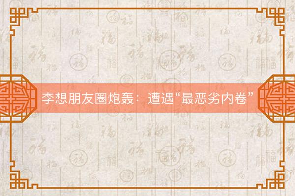 李想朋友圈炮轰：遭遇“最恶劣内卷”