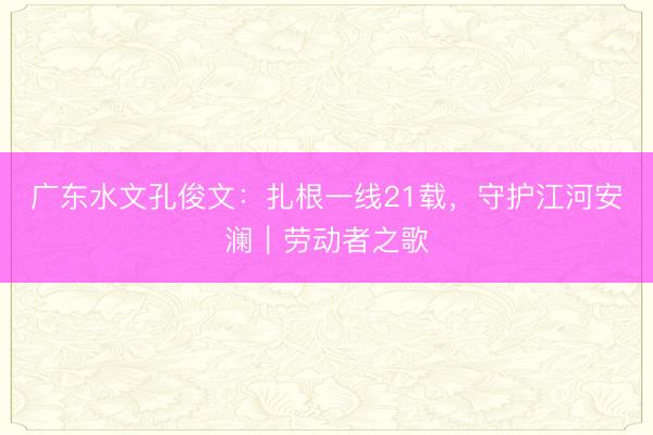 广东水文孔俊文：扎根一线21载，守护江河安澜｜劳动者之歌