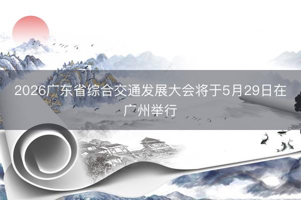 2026广东省综合交通发展大会将于5月29日在广州举行