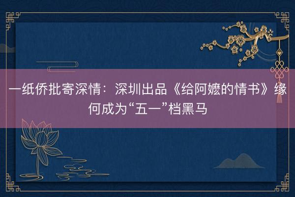 一纸侨批寄深情：深圳出品《给阿嬷的情书》缘何成为“五一”档黑马