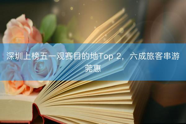 深圳上榜五一观赛目的地Top 2，六成旅客串游莞惠