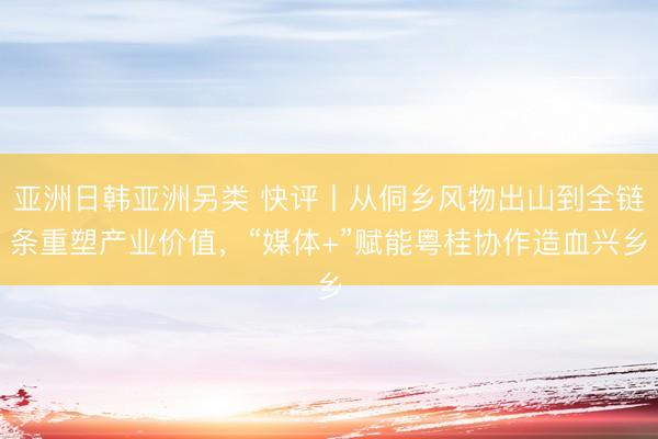 亚洲日韩亚洲另类 快评丨从侗乡风物出山到全链条重塑产业价值，“媒体+”赋能粤桂协作造血兴乡