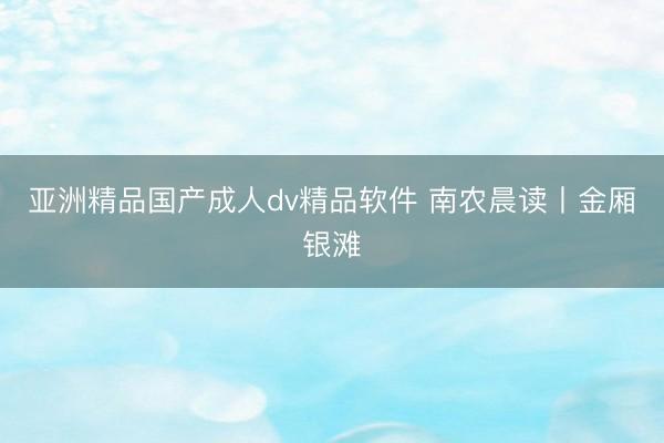亚洲精品国产成人dv精品软件 南农晨读丨金厢银滩