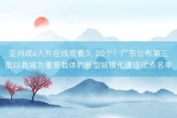 亚洲成a人片在线观看久 20个！广东公布第三批以县城为重要载体的新型城镇化建设试点名单