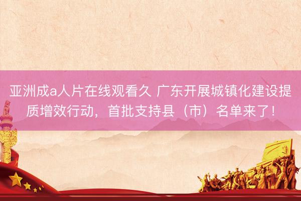 亚洲成a人片在线观看久 广东开展城镇化建设提质增效行动，首批支持县（市）名单来了！