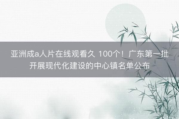 亚洲成a人片在线观看久 100个！广东第一批开展现代化建设的中心镇名单公布
